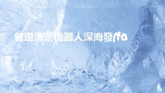 管道清淤機器人深海發(fā)現(xiàn)：神秘生物的秘密天堂？